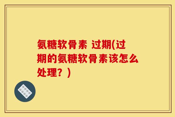 氨糖软骨素 过期(过期的氨糖软骨素该怎么处理?) 氨糖软骨素 过期(过期的氨糖软骨素该怎么处理?)