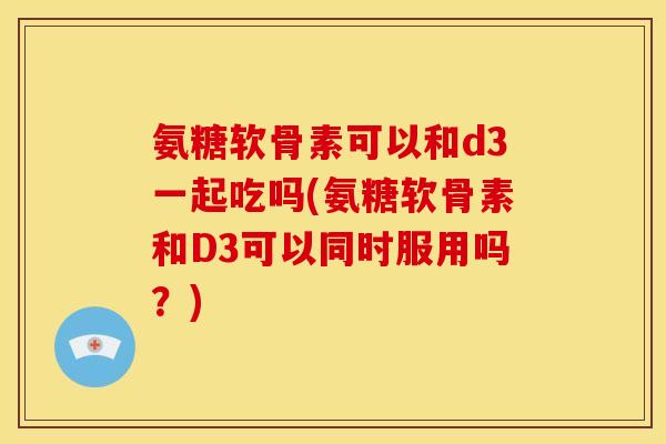 氨糖软骨素可以和d3一起吃吗(氨糖软骨素和D3可以同时服用吗？)