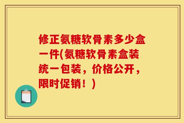 修正氨糖软骨素多少盒一件(氨糖软骨素盒装统一包装,价格公开,限时促销!) 修正氨糖软骨素多少盒一件(氨糖软骨素盒装统一包装,价格公开,限时促销!)