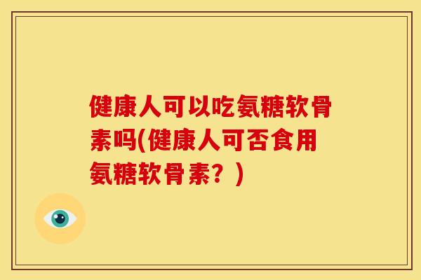 健康人可以吃氨糖软骨素吗(健康人可否食用氨糖软骨素?) 健康人可以吃氨糖软骨素吗(健康人可否食用氨糖软骨素?)