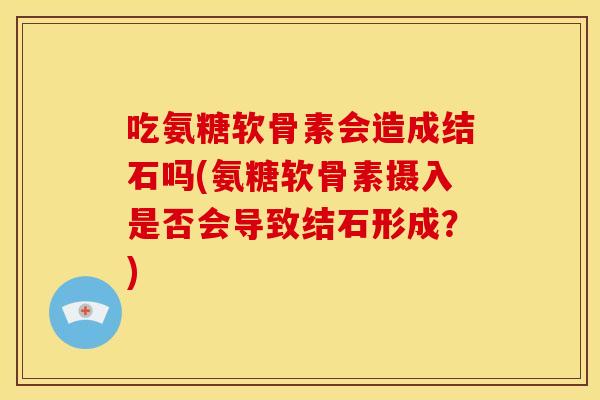 吃氨糖软骨素会造成结石吗(氨糖软骨素摄入是否会导致结石形成?) 吃氨糖软骨素会造成结石吗(氨糖软骨素摄入是否会导致结石形成?)