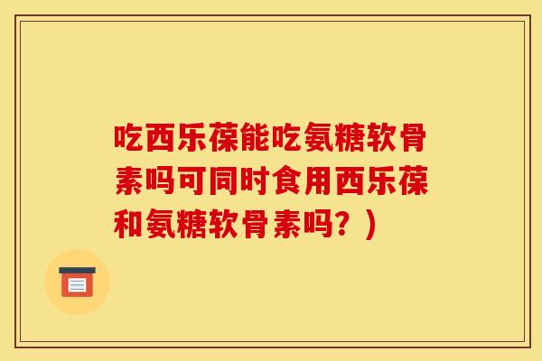 吃西乐葆能吃氨糖软骨素吗可同时食用西乐葆和氨糖软骨素吗？)