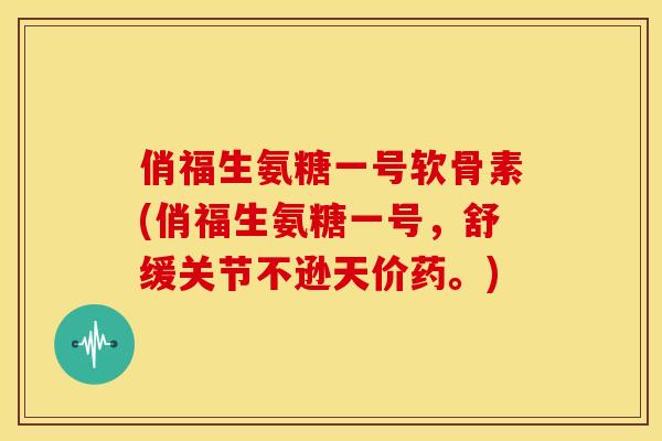俏福生氨糖一号软骨素(俏福生氨糖一号，舒缓关节不逊天价药。)
