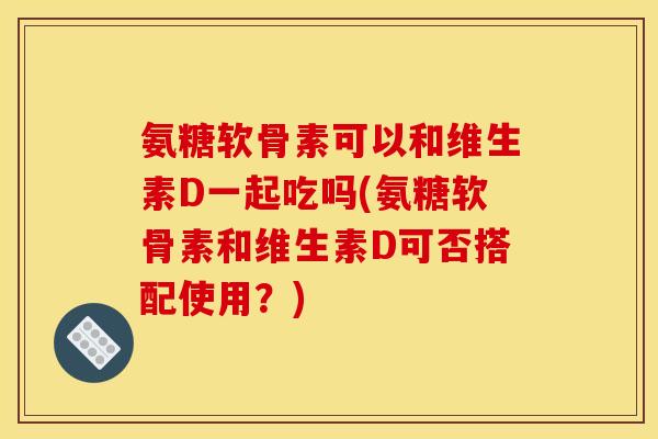 氨糖软骨素可以和维生素D一起吃吗(氨糖软骨素和维生素D可否搭配使用？)