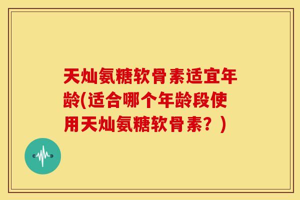 天灿氨糖软骨素适宜年龄(适合哪个年龄段使用天灿氨糖软骨素？)