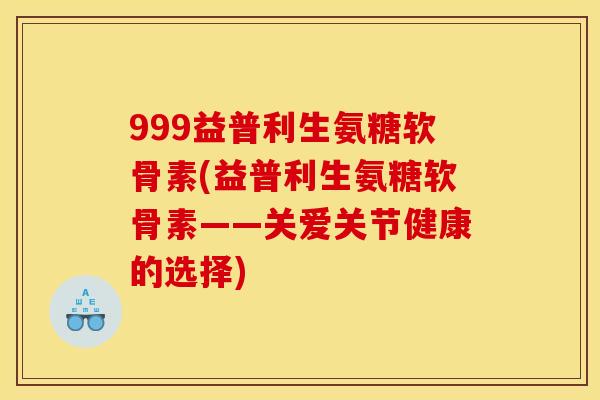 999益普利生氨糖软骨素(益普利生氨糖软骨素——关爱关节健康的选择) 999益普利生氨糖软骨素(益普利生氨糖软骨素——关爱关节健康的选择)
