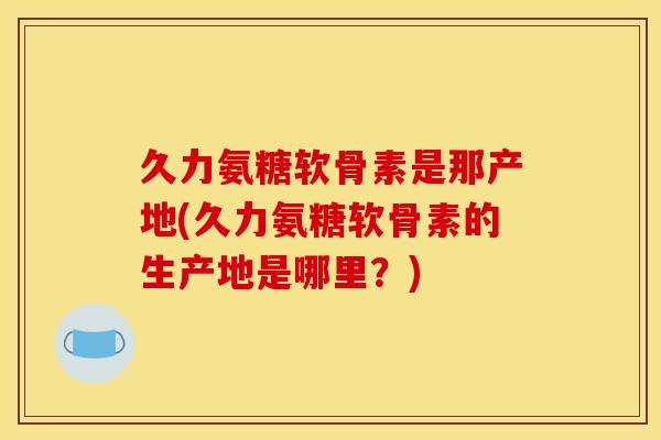 久力氨糖软骨素是那产地(久力氨糖软骨素的生产地是哪里？)