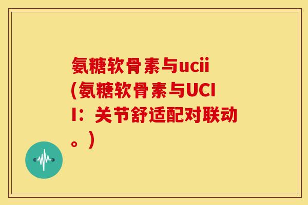 氨糖软骨素与ucii(氨糖软骨素与UCII：关节舒适配对联动。)