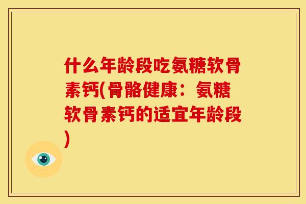 什么年龄段吃氨糖软骨素钙(骨骼健康:氨糖软骨素钙的适宜年龄段) 什么年龄段吃氨糖软骨素钙(骨骼健康:氨糖软骨素钙的适宜年龄段)