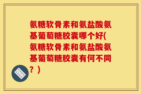 氨糖软骨素和氨盐酸氨基葡萄糖胶囊哪个好(氨糖软骨素和氨盐酸氨基葡萄糖胶囊有何不同?) 氨糖软骨素和氨盐酸氨基葡萄糖胶囊哪个好(氨糖软骨素和氨盐酸氨基葡萄糖胶囊有何不同?)