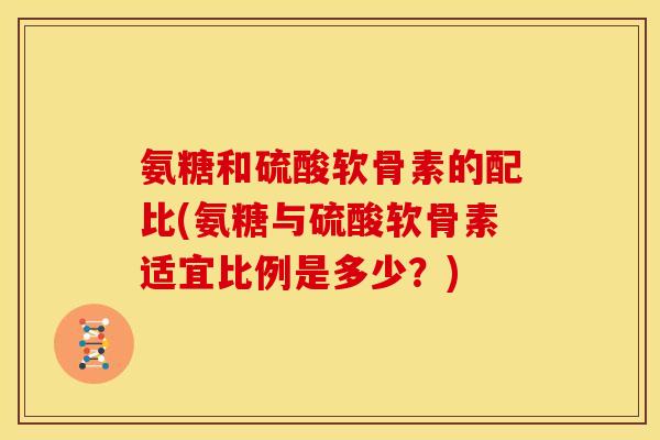 氨糖和硫酸软骨素的配比(氨糖与硫酸软骨素适宜比例是多少?) 氨糖和硫酸软骨素的配比(氨糖与硫酸软骨素适宜比例是多少?)