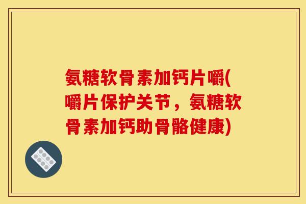 氨糖软骨素加钙片嚼(嚼片保护关节，氨糖软骨素加钙助骨骼健康)