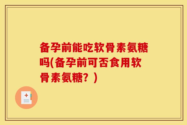 备孕前能吃软骨素氨糖吗(备孕前可否食用软骨素氨糖？)