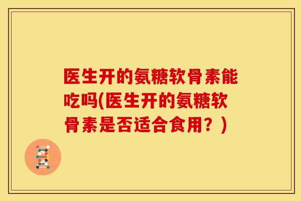 医生开的氨糖软骨素能吃吗(医生开的氨糖软骨素是否适合食用?) 医生开的氨糖软骨素能吃吗(医生开的氨糖软骨素是否适合食用?)