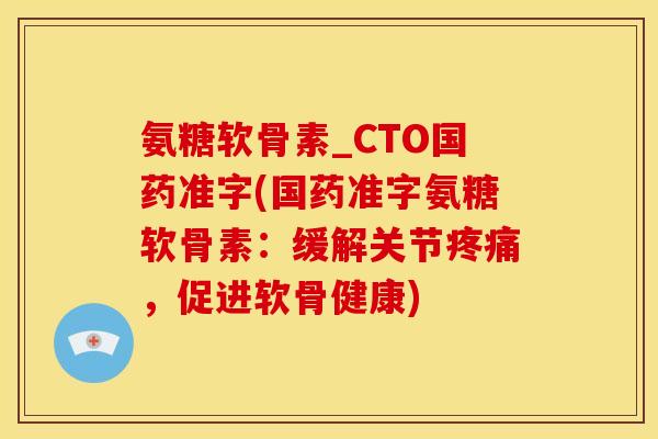 氨糖软骨素_CTO国药准字(国药准字氨糖软骨素:缓解关节,促进软骨健康) 氨糖软骨素_CTO国药准字(国药准字氨糖软骨素:缓解关节,促进软骨健康)