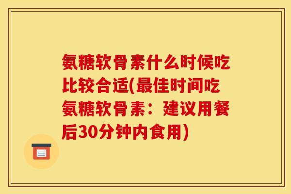 氨糖软骨素什么时候吃比较合适(佳时间吃氨糖软骨素：建议用餐后30分钟内食用)