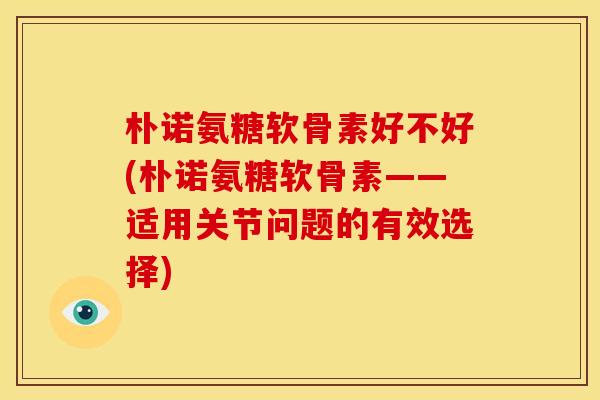 朴诺氨糖软骨素好不好(朴诺氨糖软骨素——适用关节问题的有效选择)