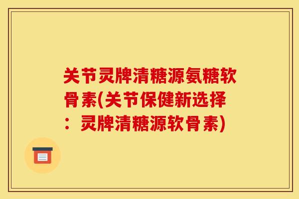 关节灵牌清糖源氨糖软骨素(关节保健新选择：灵牌清糖源软骨素)