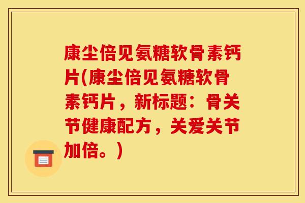 康尘倍见氨糖软骨素钙片(康尘倍见氨糖软骨素钙片,新标题:骨关节健康配方,关爱关节加倍。) 康尘倍见氨糖软骨素钙片(康尘倍见氨糖软骨素钙片,新标题:骨关节健康配方,关爱关节加倍。)