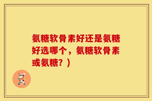 氨糖软骨素好还是氨糖好选哪个，氨糖软骨素或氨糖？)