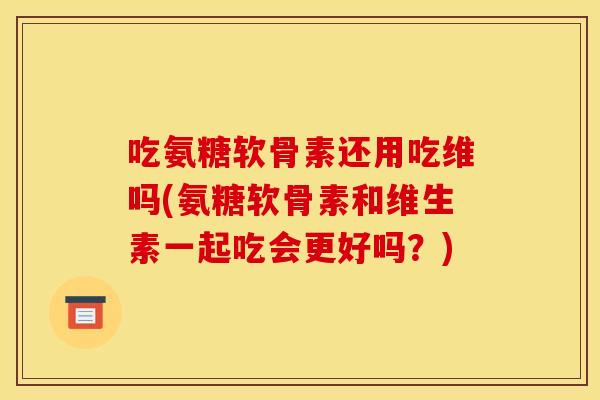吃氨糖软骨素还用吃维吗(氨糖软骨素和维生素一起吃会更好吗？)