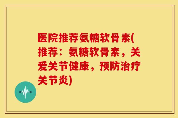 医院推荐氨糖软骨素(推荐：氨糖软骨素，关爱关节健康，)