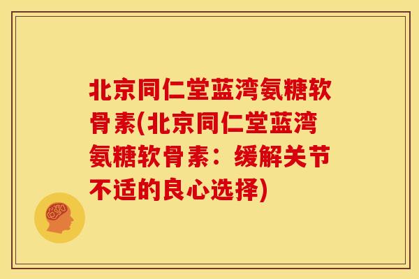 北京同仁堂蓝湾氨糖软骨素(北京同仁堂蓝湾氨糖软骨素：缓解关节不适的良心选择)