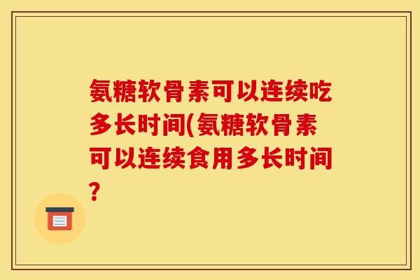 氨糖软骨素可以连续吃多长时间(氨糖软骨素可以连续食用多长时间? 氨糖软骨素可以连续吃多长时间(氨糖软骨素可以连续食用多长时间?