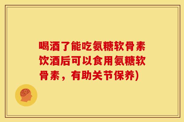 喝酒了能吃氨糖软骨素饮酒后可以食用氨糖软骨素，有助关节保养)