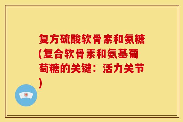 复方硫酸软骨素和氨糖(复合软骨素和氨基葡萄糖的关键：活力关节)