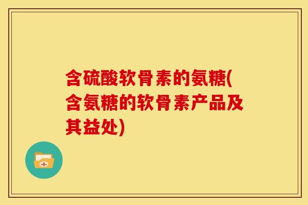 含硫酸软骨素的氨糖(含氨糖的软骨素产品及其益处) 含硫酸软骨素的氨糖(含氨糖的软骨素产品及其益处)