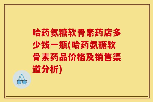 哈药氨糖软骨素药店多少钱一瓶(哈药氨糖软骨素药品价格及销售渠道分析)