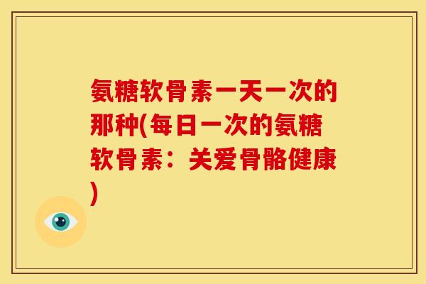 氨糖软骨素一天一次的那种(每日一次的氨糖软骨素:关爱骨骼健康) 氨糖软骨素一天一次的那种(每日一次的氨糖软骨素:关爱骨骼健康)