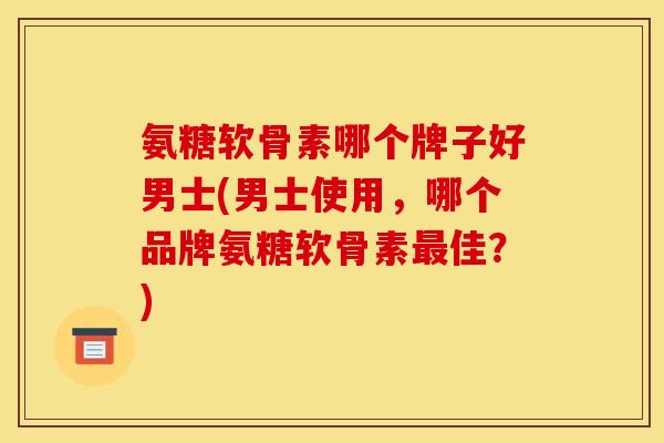 氨糖软骨素哪个牌子好男士(男士使用,哪个品牌氨糖软骨素佳?) 氨糖软骨素哪个牌子好男士(男士使用,哪个品牌氨糖软骨素佳?)