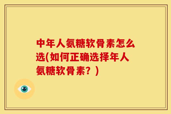中年人氨糖软骨素怎么选(如何正确选择年人氨糖软骨素？)