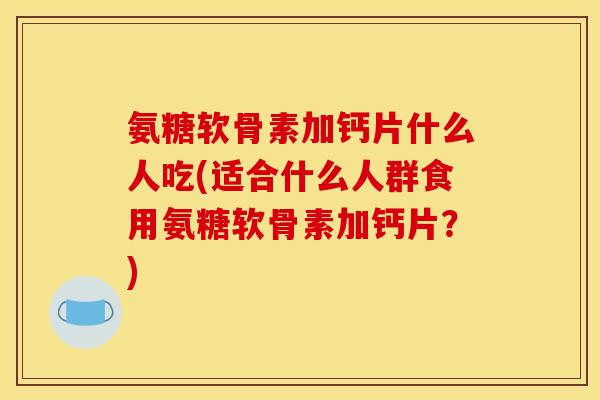 氨糖软骨素加钙片什么人吃(适合什么人群食用氨糖软骨素加钙片?) 氨糖软骨素加钙片什么人吃(适合什么人群食用氨糖软骨素加钙片?)
