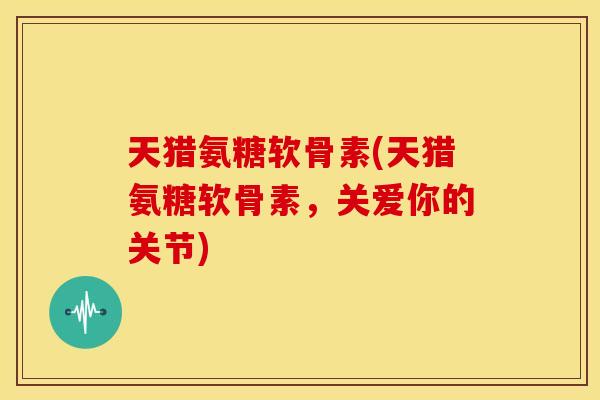 天猎氨糖软骨素(天猎氨糖软骨素,关爱你的关节) 天猎氨糖软骨素(天猎氨糖软骨素,关爱你的关节)