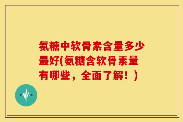 氨糖中软骨素含量多少好(氨糖含软骨素量有哪些,全面了解!) 氨糖中软骨素含量多少好(氨糖含软骨素量有哪些,全面了解!)