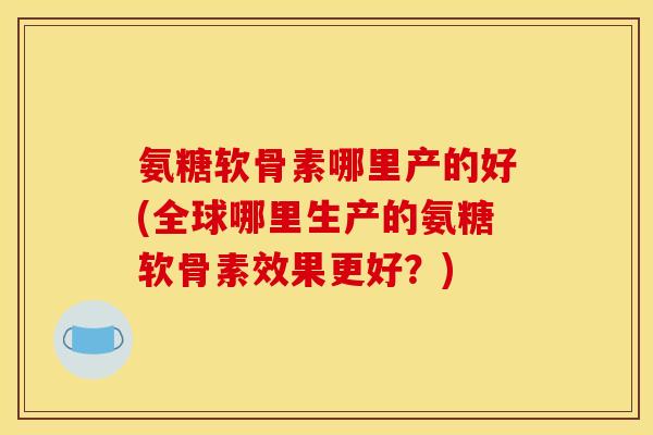 氨糖软骨素哪里产的好(全球哪里生产的氨糖软骨素效果更好？)