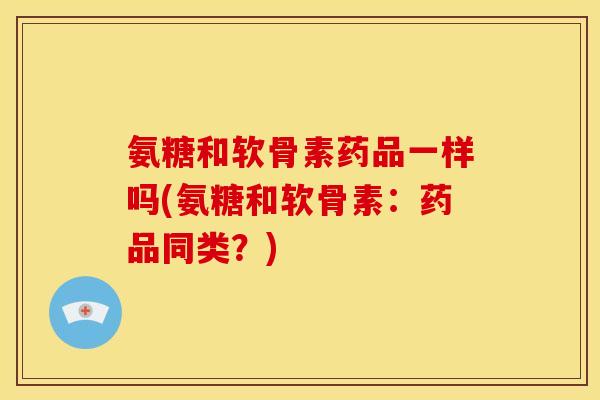 氨糖和软骨素药品一样吗(氨糖和软骨素：药品同类？)