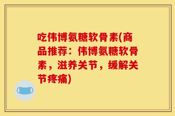 吃伟博氨糖软骨素(商品推荐：伟博氨糖软骨素，滋养关节，缓解关节)