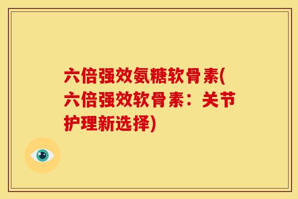 六倍强效氨糖软骨素(六倍强效软骨素:关节护理新选择) 六倍强效氨糖软骨素(六倍强效软骨素:关节护理新选择)