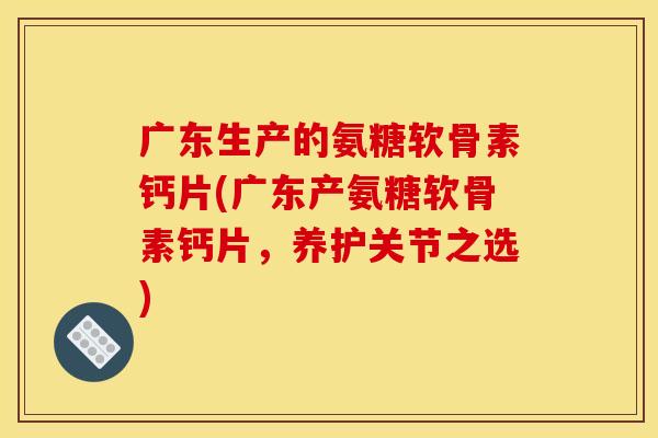 广东生产的氨糖软骨素钙片(广东产氨糖软骨素钙片，养护关节之选)