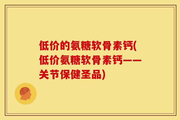 低价的氨糖软骨素钙(低价氨糖软骨素钙——关节保健圣品)