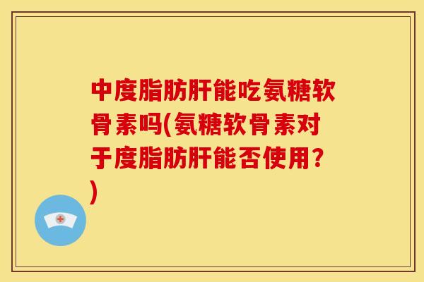 中度脂肪能吃氨糖软骨素吗(氨糖软骨素对于度脂肪能否使用?) 中度脂肪能吃氨糖软骨素吗(氨糖软骨素对于度脂肪能否使用?)