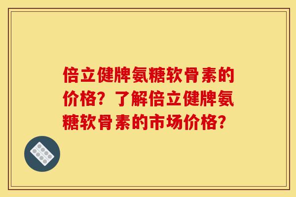 倍立健牌氨糖软骨素的价格？了解倍立健牌氨糖软骨素的市场价格？