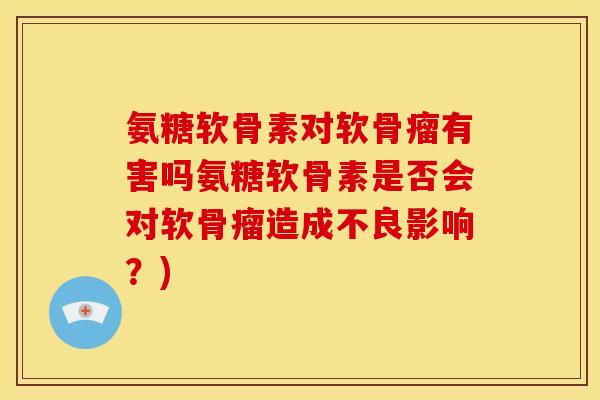 氨糖软骨素对软骨瘤有害吗氨糖软骨素是否会对软骨瘤造成不良影响?) 氨糖软骨素对软骨瘤有害吗氨糖软骨素是否会对软骨瘤造成不良影响?)