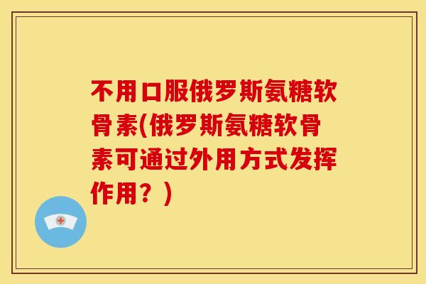 不用口服俄罗斯氨糖软骨素(俄罗斯氨糖软骨素可通过外用方式发挥作用?) 不用口服俄罗斯氨糖软骨素(俄罗斯氨糖软骨素可通过外用方式发挥作用?)