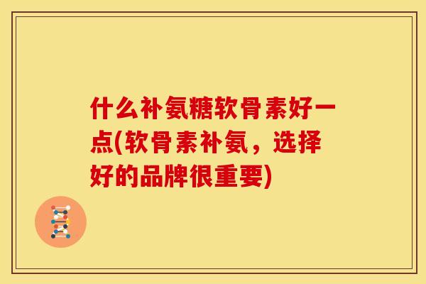什么补氨糖软骨素好一点(软骨素补氨，选择好的品牌很重要)