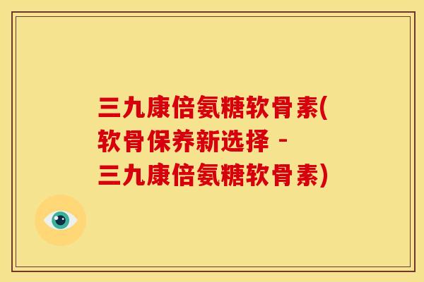 三九康倍氨糖软骨素(软骨保养新选择 - 三九康倍氨糖软骨素)
